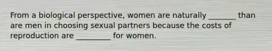 From a biological perspective, women are naturally _______ than are men in choosing sexual partners because the costs of reproduction are _________ for women.