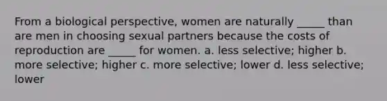 From a biological perspective, women are naturally _____ than are men in choosing sexual partners because the costs of reproduction are _____ for women. a. less selective; higher b. more selective; higher c. more selective; lower d. less selective; lower