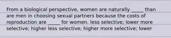 From a biological perspective, women are naturally _____ than are men in choosing sexual partners because the costs of reproduction are _____ for women. less selective; lower more selective; higher less selective; higher more selective; lower