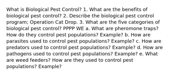 What is Biological Pest Control? 1. What are the benefits of biological pest control? 2. Describe the biological pest control program; Operation Cat Drop. 3. What are the five categories of biological pest control? PPPP WE a. What are pheromone traps? How do they control pest populations? Example? b. How are parasites used to control pest populations? Example? c. How are predators used to control pest populations? Example? d. How are pathogens used to control pest populations? Example? e. What are weed feeders? How are they used to control pest populations? Example?