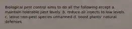 Biological pest control aims to do all the following ercept a. maintain tolerable pest levels. b. reduce all insects to low levels. c. leave non-pest species unharmed d. boost plants' natural defenses.