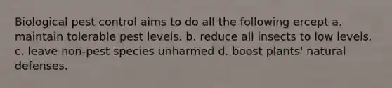 Biological pest control aims to do all the following ercept a. maintain tolerable pest levels. b. reduce all insects to low levels. c. leave non-pest species unharmed d. boost plants' natural defenses.