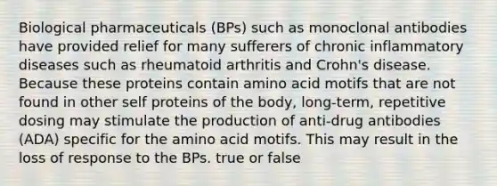 Biological pharmaceuticals (BPs) such as monoclonal antibodies have provided relief for many sufferers of chronic inflammatory diseases such as rheumatoid arthritis and Crohn's disease. Because these proteins contain amino acid motifs that are not found in other self proteins of the body, long-term, repetitive dosing may stimulate the production of anti-drug antibodies (ADA) specific for the amino acid motifs. This may result in the loss of response to the BPs. true or false