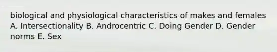 biological and physiological characteristics of makes and females A. Intersectionality B. Androcentric C. Doing Gender D. Gender norms E. Sex