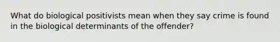 What do biological positivists mean when they say crime is found in the biological determinants of the offender?