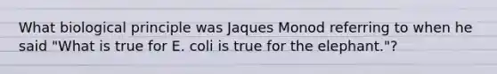 What biological principle was Jaques Monod referring to when he said "What is true for E. coli is true for the elephant."?