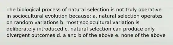 The biological process of natural selection is not truly operative in sociocultural evolution because: a. natural selection operates on random variations b. most sociocultural variation is deliberately introduced c. natural selection can produce only divergent outcomes d. a and b of the above e. none of the above