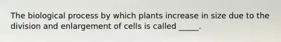 The biological process by which plants increase in size due to the division and enlargement of cells is called _____.