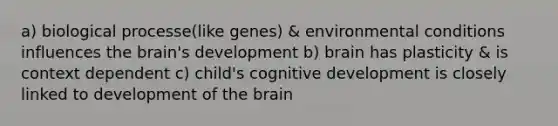 a) biological processe(like genes) & environmental conditions influences the brain's development b) brain has plasticity & is context dependent c) child's cognitive development is closely linked to development of the brain