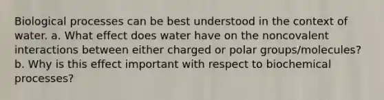 Biological processes can be best understood in the context of water. a. What effect does water have on the noncovalent interactions between either charged or polar groups/molecules? b. Why is this effect important with respect to biochemical processes?