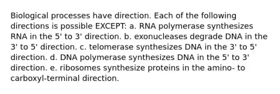 Biological processes have direction. Each of the following directions is possible EXCEPT: a. RNA polymerase synthesizes RNA in the 5' to 3' direction. b. exonucleases degrade DNA in the 3' to 5' direction. c. telomerase synthesizes DNA in the 3' to 5' direction. d. DNA polymerase synthesizes DNA in the 5' to 3' direction. e. ribosomes synthesize proteins in the amino- to carboxyl-terminal direction.