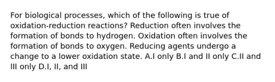 For biological processes, which of the following is true of oxidation-reduction reactions? Reduction often involves the formation of bonds to hydrogen. Oxidation often involves the formation of bonds to oxygen. Reducing agents undergo a change to a lower oxidation state. A.I only B.I and II only C.II and III only D.I, II, and III