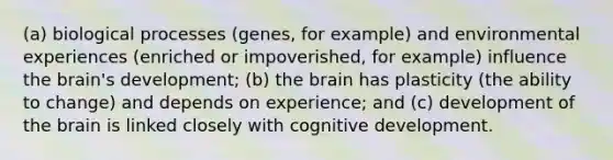 (a) biological processes (genes, for example) and environmental experiences (enriched or impoverished, for example) influence the brain's development; (b) the brain has plasticity (the ability to change) and depends on experience; and (c) development of the brain is linked closely with cognitive development.