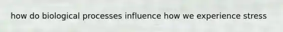 how do biological processes influence how we experience stress