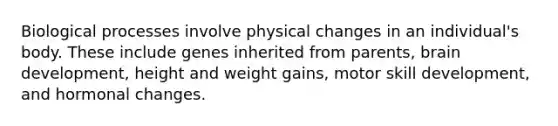 Biological processes involve physical changes in an individual's body. These include genes inherited from parents, brain development, height and weight gains, motor skill development, and hormonal changes.