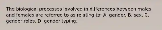 The biological processes involved in differences between males and females are referred to as relating to: A. gender. B. sex. C. gender roles. D. gender typing.