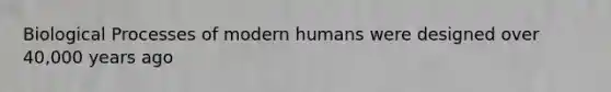 Biological Processes of modern humans were designed over 40,000 years ago