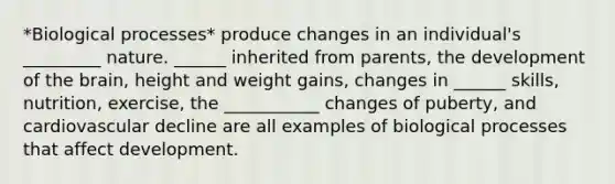 *Biological processes* produce changes in an individual's _________ nature. ______ inherited from parents, the development of the brain, height and weight gains, changes in ______ skills, nutrition, exercise, the ___________ changes of puberty, and cardiovascular decline are all examples of biological processes that affect development.