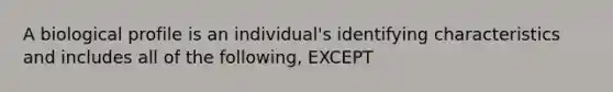 A biological profile is an individual's identifying characteristics and includes all of the following, EXCEPT