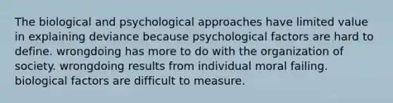 The biological and psychological approaches have limited value in explaining deviance because psychological factors are hard to define. wrongdoing has more to do with the organization of society. wrongdoing results from individual moral failing. biological factors are difficult to measure.