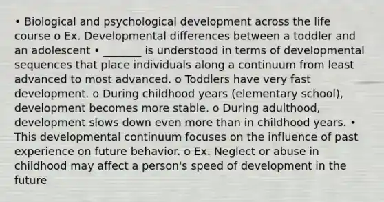 • Biological and psychological development across the life course o Ex. Developmental differences between a toddler and an adolescent • _______ is understood in terms of developmental sequences that place individuals along a continuum from least advanced to most advanced. o Toddlers have very fast development. o During childhood years (elementary school), development becomes more stable. o During adulthood, development slows down even more than in childhood years. • This developmental continuum focuses on the influence of past experience on future behavior. o Ex. Neglect or abuse in childhood may affect a person's speed of development in the future