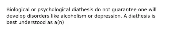 Biological or psychological diathesis do not guarantee one will develop disorders like alcoholism or depression. A diathesis is best understood as a(n)