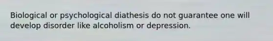 Biological or psychological diathesis do not guarantee one will develop disorder like alcoholism or depression.