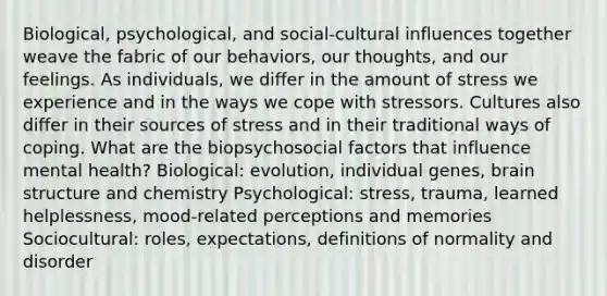 Biological, psychological, and social-cultural influences together weave the fabric of our behaviors, our thoughts, and our feelings. As individuals, we differ in the amount of stress we experience and in the ways we cope with stressors. Cultures also differ in their sources of stress and in their traditional ways of coping. What are the biopsychosocial factors that influence mental health? Biological: evolution, individual genes, brain structure and chemistry Psychological: stress, trauma, learned helplessness, mood-related perceptions and memories Sociocultural: roles, expectations, definitions of normality and disorder