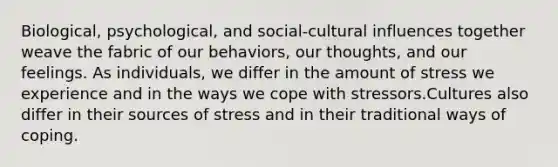 Biological, psychological, and social-cultural influences together weave the fabric of our behaviors, our thoughts, and our feelings. As individuals, we differ in the amount of stress we experience and in the ways we cope with stressors.Cultures also differ in their sources of stress and in their traditional ways of coping.