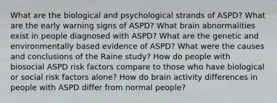 What are the biological and psychological strands of ASPD? What are the early warning signs of ASPD? What brain abnormalities exist in people diagnosed with ASPD? What are the genetic and environmentally based evidence of ASPD? What were the causes and conclusions of the Raine study? How do people with biosocial ASPD risk factors compare to those who have biological or social risk factors alone? How do brain activity differences in people with ASPD differ from normal people?