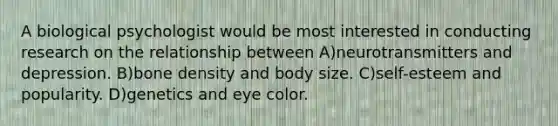 A biological psychologist would be most interested in conducting research on the relationship between A)neurotransmitters and depression. B)bone density and body size. C)self-esteem and popularity. D)genetics and eye color.