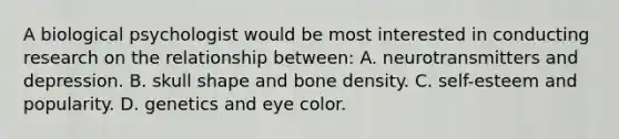 A biological psychologist would be most interested in conducting research on the relationship between: A. neurotransmitters and depression. B. skull shape and bone density. C. self-esteem and popularity. D. genetics and eye color.