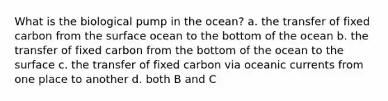 What is the biological pump in the ocean? a. the transfer of fixed carbon from the surface ocean to the bottom of the ocean b. the transfer of fixed carbon from the bottom of the ocean to the surface c. the transfer of fixed carbon via oceanic currents from one place to another d. both B and C