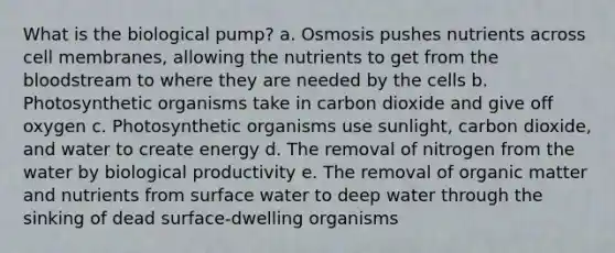 What is the biological pump? a. Osmosis pushes nutrients across cell membranes, allowing the nutrients to get from the bloodstream to where they are needed by the cells b. Photosynthetic organisms take in carbon dioxide and give off oxygen c. Photosynthetic organisms use sunlight, carbon dioxide, and water to create energy d. The removal of nitrogen from the water by biological productivity e. The removal of organic matter and nutrients from surface water to deep water through the sinking of dead surface-dwelling organisms