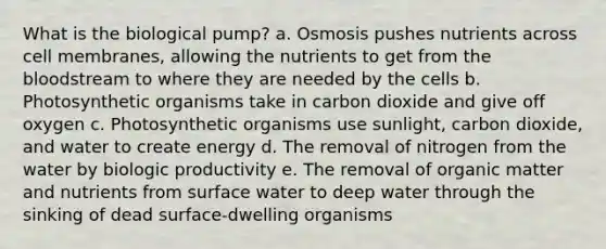 What is the biological pump? a. Osmosis pushes nutrients across cell membranes, allowing the nutrients to get from the bloodstream to where they are needed by the cells b. Photosynthetic organisms take in carbon dioxide and give off oxygen c. Photosynthetic organisms use sunlight, carbon dioxide, and water to create energy d. The removal of nitrogen from the water by biologic productivity e. The removal of organic matter and nutrients from surface water to deep water through the sinking of dead surface-dwelling organisms