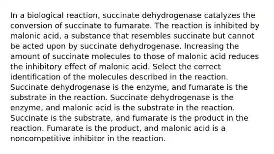 In a biological reaction, succinate dehydrogenase catalyzes the conversion of succinate to fumarate. The reaction is inhibited by malonic acid, a substance that resembles succinate but cannot be acted upon by succinate dehydrogenase. Increasing the amount of succinate molecules to those of malonic acid reduces the inhibitory effect of malonic acid. Select the correct identification of the molecules described in the reaction. Succinate dehydrogenase is the enzyme, and fumarate is the substrate in the reaction. Succinate dehydrogenase is the enzyme, and malonic acid is the substrate in the reaction. Succinate is the substrate, and fumarate is the product in the reaction. Fumarate is the product, and malonic acid is a noncompetitive inhibitor in the reaction.