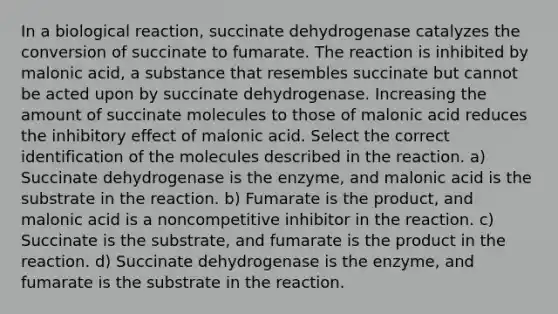 In a biological reaction, succinate dehydrogenase catalyzes the conversion of succinate to fumarate. The reaction is inhibited by malonic acid, a substance that resembles succinate but cannot be acted upon by succinate dehydrogenase. Increasing the amount of succinate molecules to those of malonic acid reduces the inhibitory effect of malonic acid. Select the correct identification of the molecules described in the reaction. a) Succinate dehydrogenase is the enzyme, and malonic acid is the substrate in the reaction. b) Fumarate is the product, and malonic acid is a noncompetitive inhibitor in the reaction. c) Succinate is the substrate, and fumarate is the product in the reaction. d) Succinate dehydrogenase is the enzyme, and fumarate is the substrate in the reaction.