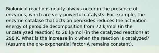 Biological reactions nearly always occur in the presence of enzymes, which are very powerful catalysts. For example, the enzyme catalase that acts on peroxides reduces the activation energy of peroxide decomposition from 72 kJ/mol (in the uncatalyzed reaction) to 28 kJ/mol (in the catalyzed reaction) at 298 K. What is the increase in k when the reaction is catalyzed? (Assume the pre-exponential factor A remains constant).