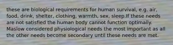 these are biological requirements for human survival, e.g. air, food, drink, shelter, clothing, warmth, sex, sleep.If these needs are not satisfied the human body cannot function optimally. Maslow considered physiological needs the most important as all the other needs become secondary until these needs are met.