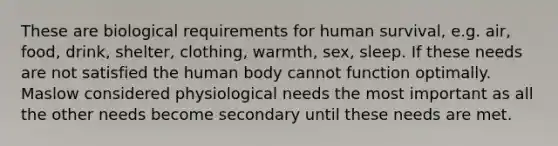 These are biological requirements for human survival, e.g. air, food, drink, shelter, clothing, warmth, sex, sleep. If these needs are not satisfied the human body cannot function optimally. Maslow considered physiological needs the most important as all the other needs become secondary until these needs are met.