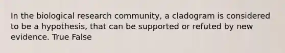 In the biological research community, a cladogram is considered to be a hypothesis, that can be supported or refuted by new evidence. True False