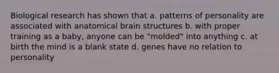 Biological research has shown that a. patterns of personality are associated with anatomical brain structures b. with proper training as a baby, anyone can be "molded" into anything c. at birth the mind is a blank state d. genes have no relation to personality