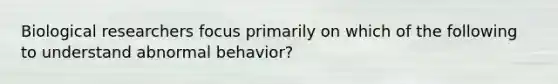 Biological researchers focus primarily on which of the following to understand abnormal behavior?