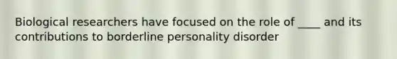 Biological researchers have focused on the role of ____ and its contributions to borderline personality disorder