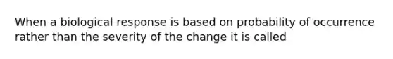 When a biological response is based on probability of occurrence rather than the severity of the change it is called