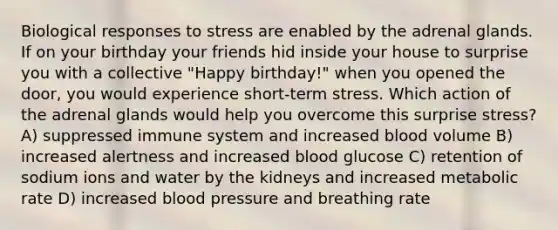 Biological responses to stress are enabled by the adrenal glands. If on your birthday your friends hid inside your house to surprise you with a collective "Happy birthday!" when you opened the door, you would experience short-term stress. Which action of the adrenal glands would help you overcome this surprise stress? A) suppressed immune system and increased blood volume B) increased alertness and increased blood glucose C) retention of sodium ions and water by the kidneys and increased metabolic rate D) increased <a href='https://www.questionai.com/knowledge/kD0HacyPBr-blood-pressure' class='anchor-knowledge'>blood pressure</a> and breathing rate