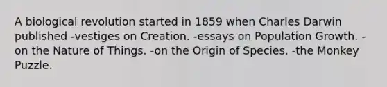 A biological revolution started in 1859 when Charles Darwin published -vestiges on Creation. -essays on Population Growth. -on the Nature of Things. -on the Origin of Species. -the Monkey Puzzle.