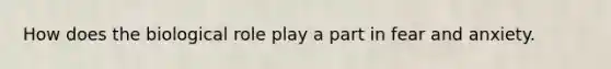 How does the biological role play a part in fear and anxiety.