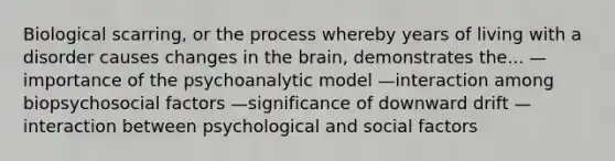 Biological scarring, or the process whereby years of living with a disorder causes changes in the brain, demonstrates the... —importance of the psychoanalytic model —interaction among biopsychosocial factors —significance of downward drift —interaction between psychological and social factors