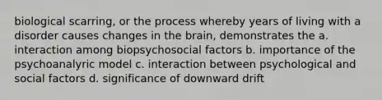 biological scarring, or the process whereby years of living with a disorder causes changes in the brain, demonstrates the a. interaction among biopsychosocial factors b. importance of the psychoanalyric model c. interaction between psychological and social factors d. significance of downward drift